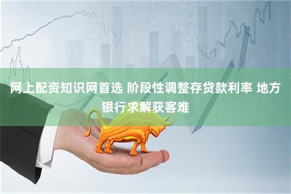 网上配资知识网首选 阶段性调整存贷款利率 地方银行求解获客难