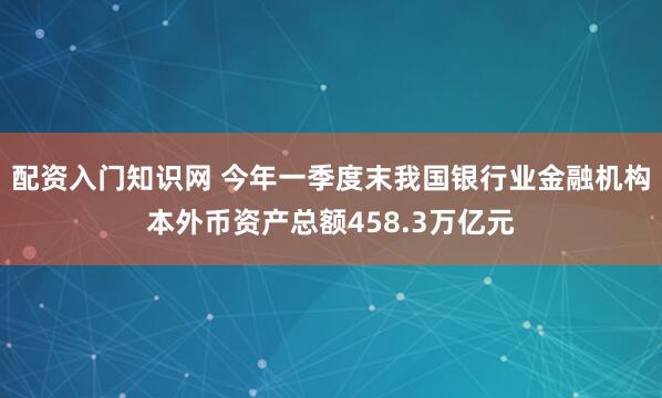 配资入门知识网 今年一季度末我国银行业金融机构本外币资产总额458.3万亿元