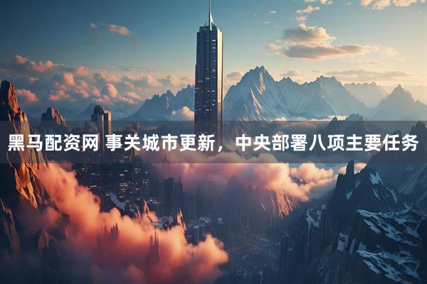 黑马配资网 事关城市更新，中央部署八项主要任务