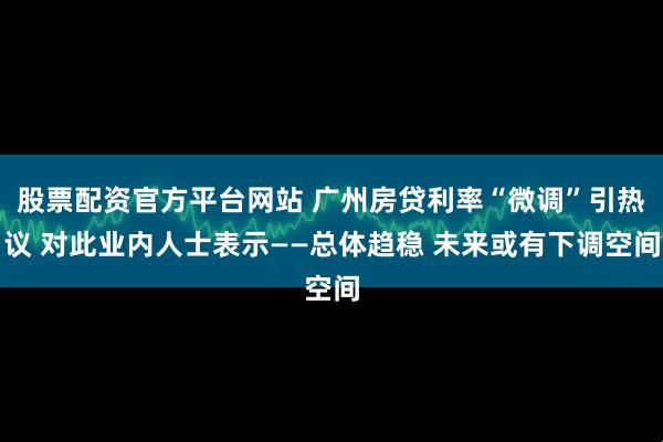 股票配资官方平台网站 广州房贷利率“微调”引热议 对此业内人士表示——总体趋稳 未来或有下调空间