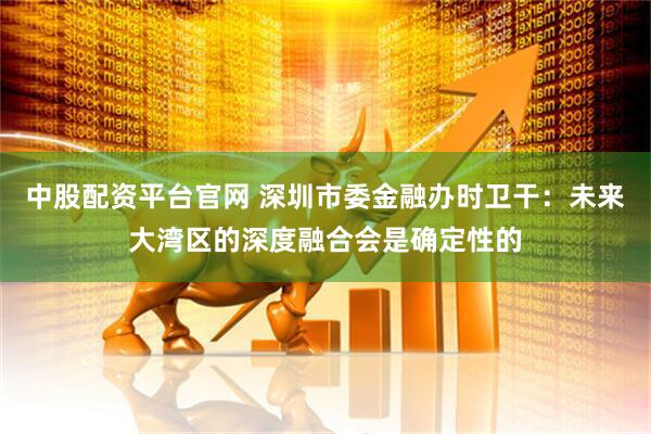 中股配资平台官网 深圳市委金融办时卫干：未来大湾区的深度融合会是确定性的