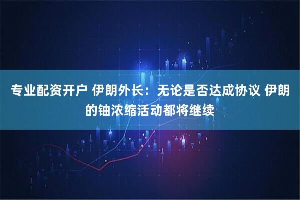 专业配资开户 伊朗外长：无论是否达成协议 伊朗的铀浓缩活动都将继续