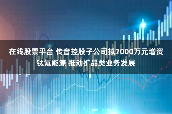 在线股票平台 传音控股子公司拟7000万元增资钛氪能源 推动扩品类业务发展