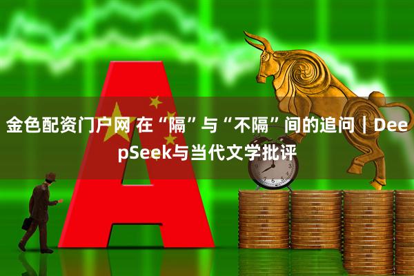 金色配资门户网 在“隔”与“不隔”间的追问｜DeepSeek与当代文学批评