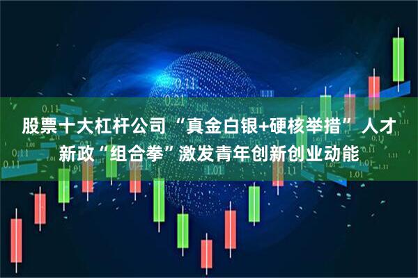股票十大杠杆公司 “真金白银+硬核举措” 人才新政“组合拳”激发青年创新创业动能