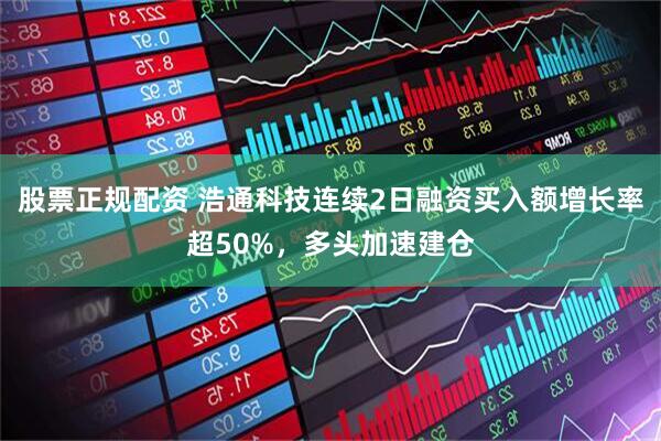 股票正规配资 浩通科技连续2日融资买入额增长率超50%，多头加速建仓