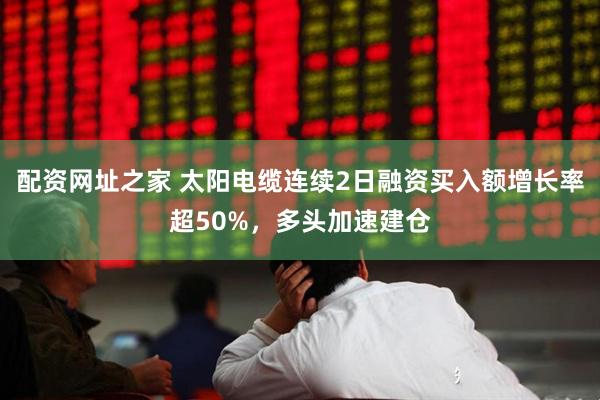 配资网址之家 太阳电缆连续2日融资买入额增长率超50%，多头加速建仓