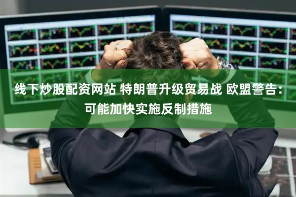 线下炒股配资网站 特朗普升级贸易战 欧盟警告：可能加快实施反制措施