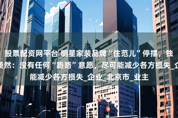股票配资网平台 明星家装品牌“住范儿”停摆，独家对话创始人刘羡然：没有任何“跑路”意愿，尽可能减少各方损失_企业_北京市_业主