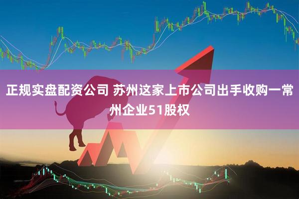 正规实盘配资公司 苏州这家上市公司出手收购一常州企业51股权