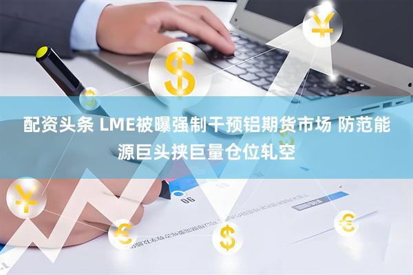 配资头条 LME被曝强制干预铝期货市场 防范能源巨头挟巨量仓位轧空