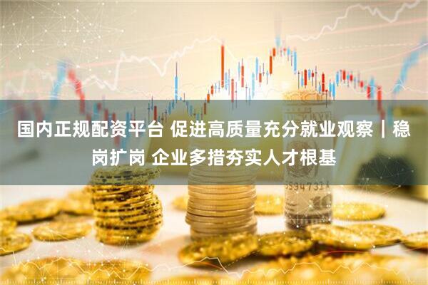国内正规配资平台 促进高质量充分就业观察｜稳岗扩岗 企业多措夯实人才根基