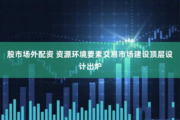 股市场外配资 资源环境要素交易市场建设顶层设计出炉