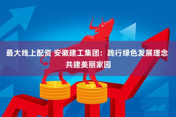 最大线上配资 安徽建工集团：践行绿色发展理念 共建美丽家园