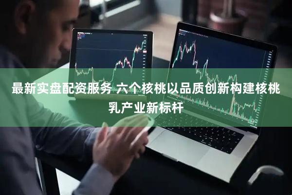 最新实盘配资服务 六个核桃以品质创新构建核桃乳产业新标杆