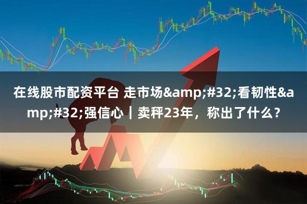 在线股市配资平台 走市场&#32;看韧性&#32;强信心｜卖秤23年，称出了什么？