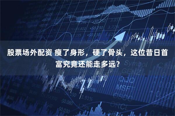 股票场外配资 瘦了身形，硬了骨头，这位昔日首富究竟还能走多远？