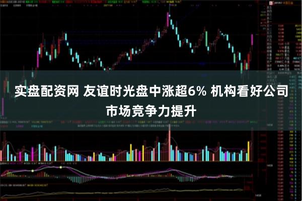 实盘配资网 友谊时光盘中涨超6% 机构看好公司市场竞争力提升