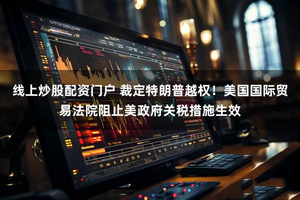 线上炒股配资门户 裁定特朗普越权！美国国际贸易法院阻止美政府关税措施生效