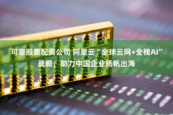 可靠股票配资公司 阿里云“全球云网+全栈AI”战略，助力中国企业扬帆出海
