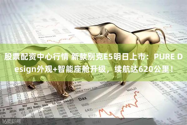 股票配资中心行情 新款别克E5明日上市：PURE Design外观+智能座舱升级，续航达620公里！