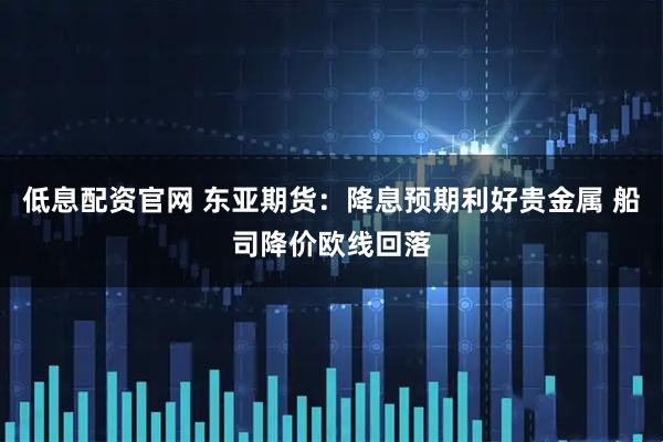 低息配资官网 东亚期货：降息预期利好贵金属 船司降价欧线回落